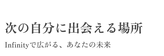 次の自分に出会える場所 Infinityで広がる、あなたの未来